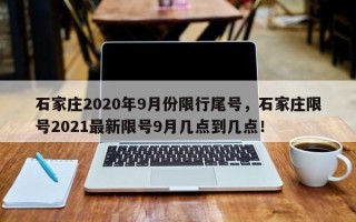 石家庄2020年9月份限行尾号，石家庄限号2021最新限号9月几点到几点！