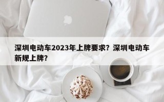 深圳电动车2023年上牌要求？深圳电动车新规上牌？