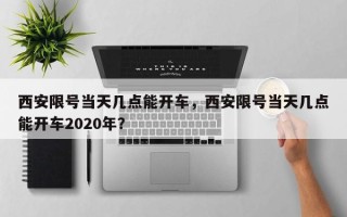 西安限号当天几点能开车，西安限号当天几点能开车2020年？