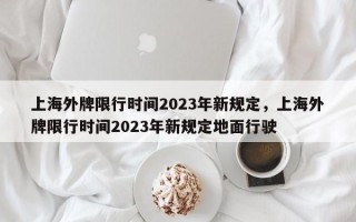 上海外牌限行时间2023年新规定，上海外牌限行时间2023年新规定地面行驶