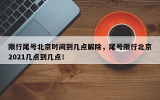 限行尾号北京时间到几点解除，尾号限行北京2021几点到几点！