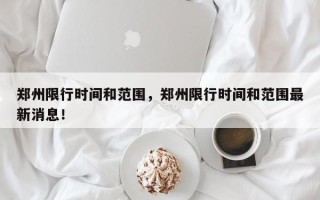 郑州限行时间和范围，郑州限行时间和范围最新消息！