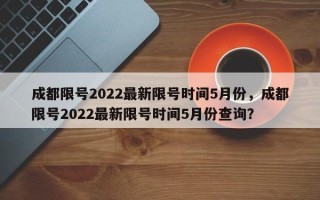 成都限号2022最新限号时间5月份，成都限号2022最新限号时间5月份查询？