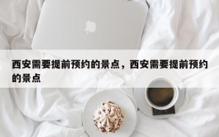 西安需要提前预约的景点，西安需要提前预约的景点