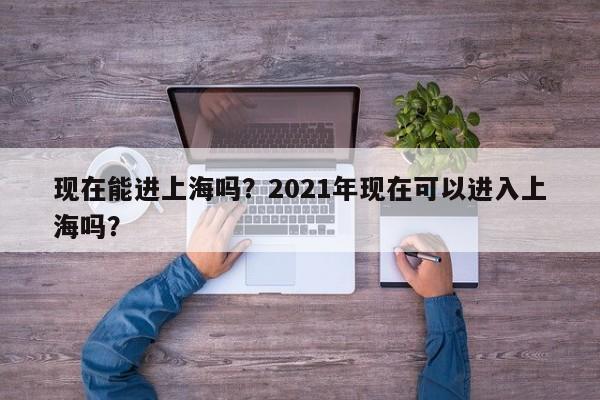 现在能进上海吗？2021年现在可以进入上海吗？-第1张图片-云韵生活网