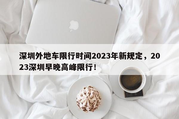 深圳外地车限行时间2023年新规定，2023深圳早晚高峰限行！-第1张图片-云韵生活网