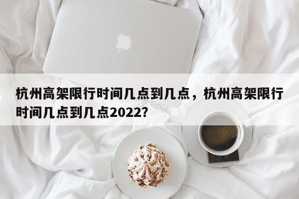 杭州高架限行时间几点到几点，杭州高架限行时间几点到几点2022？-第1张图片-云韵生活网