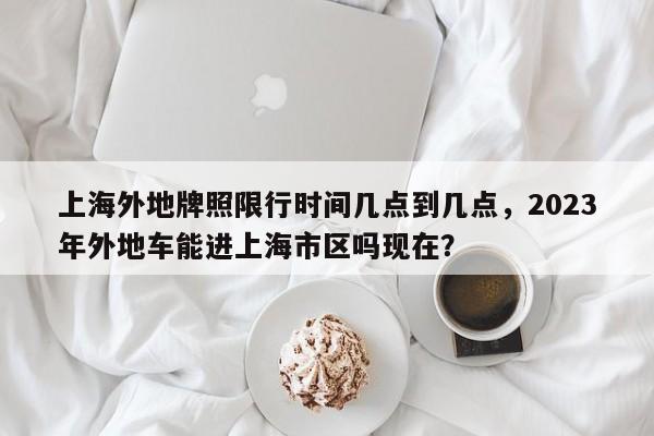 上海外地牌照限行时间几点到几点，2023年外地车能进上海市区吗现在？-第1张图片-云韵生活网