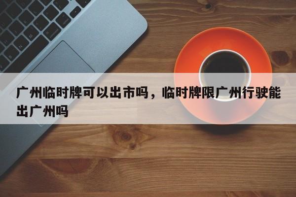 广州临时牌可以出市吗，临时牌限广州行驶能出广州吗-第1张图片-云韵生活网