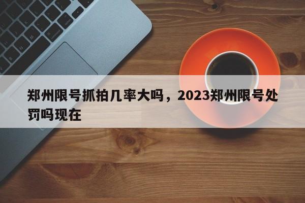 郑州限号抓拍几率大吗，2023郑州限号处罚吗现在-第1张图片-云韵生活网