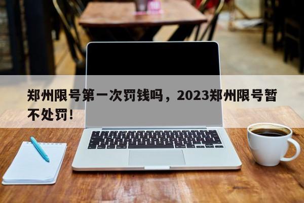 郑州限号第一次罚钱吗，2023郑州限号暂不处罚！-第1张图片-云韵生活网