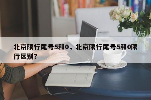 北京限行尾号5和0，北京限行尾号5和0限行区别？-第1张图片-云韵生活网