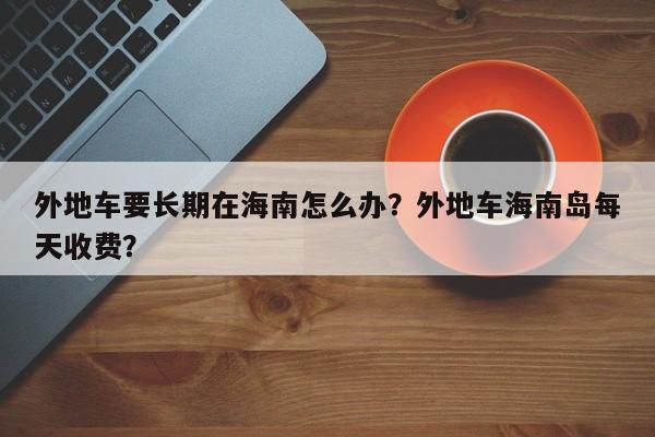 外地车要长期在海南怎么办？外地车海南岛每天收费？-第1张图片-云韵生活网