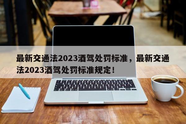 最新交通法2023酒驾处罚标准，最新交通法2023酒驾处罚标准规定！-第1张图片-云韵生活网