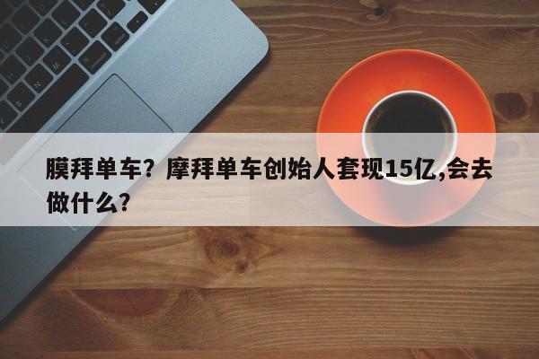 膜拜单车？摩拜单车创始人套现15亿,会去做什么？-第1张图片-云韵生活网