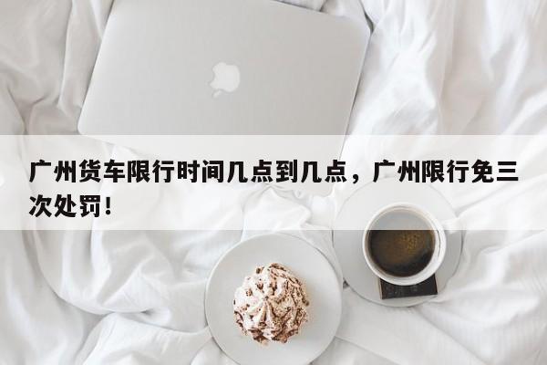 广州货车限行时间几点到几点，广州限行免三次处罚！-第1张图片-云韵生活网