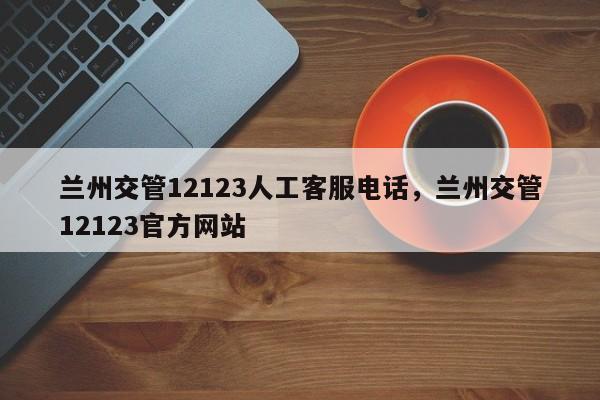 兰州交管12123人工客服电话，兰州交管12123官方网站
-第1张图片-云韵生活网