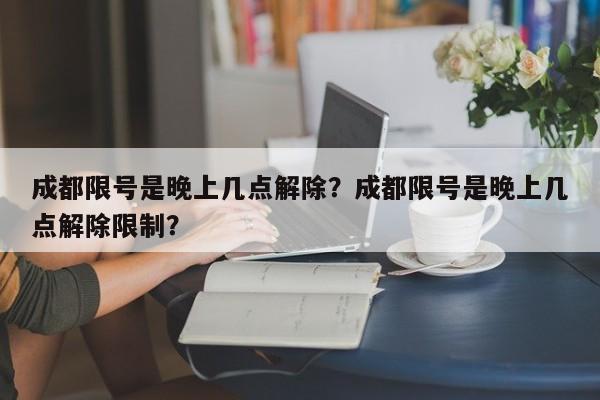 成都限号是晚上几点解除？成都限号是晚上几点解除限制？-第1张图片-云韵生活网