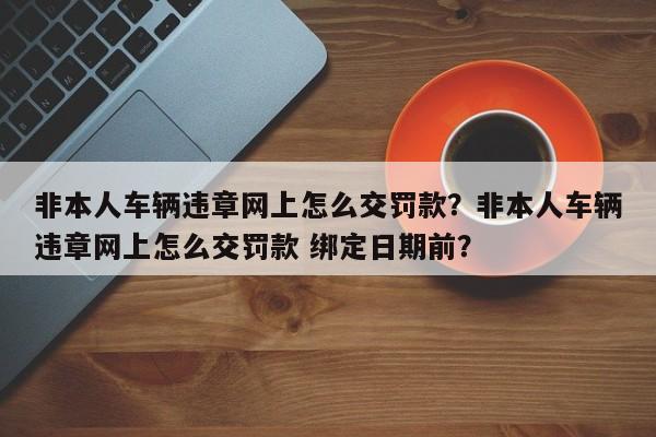 非本人车辆违章网上怎么交罚款？非本人车辆违章网上怎么交罚款 绑定日期前？-第1张图片-云韵生活网