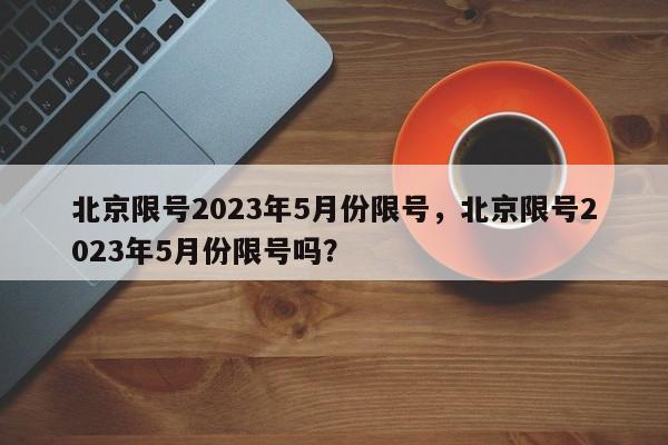 北京限号2023年5月份限号，北京限号2023年5月份限号吗？-第1张图片-云韵生活网