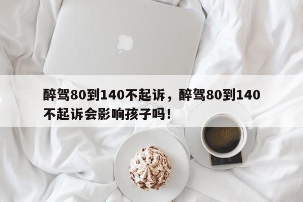 醉驾80到140不起诉，醉驾80到140不起诉会影响孩子吗！-第1张图片-云韵生活网