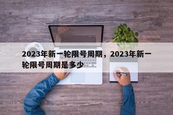 2023年新一轮限号周期，2023年新一轮限号周期是多少-第1张图片-云韵生活网