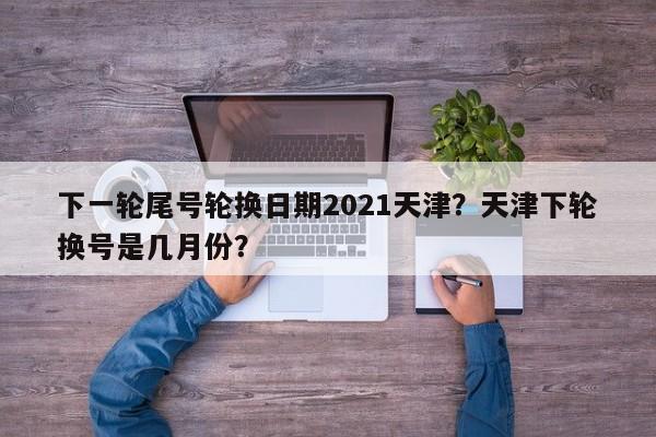 下一轮尾号轮换日期2021天津？天津下轮换号是几月份？-第1张图片-云韵生活网