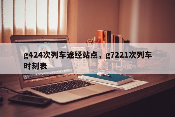 g424次列车途经站点，g7221次列车时刻表-第1张图片-云韵生活网