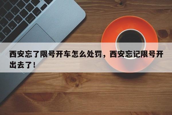 西安忘了限号开车怎么处罚，西安忘记限号开出去了！-第1张图片-云韵生活网