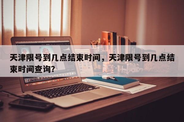 天津限号到几点结束时间，天津限号到几点结束时间查询？-第1张图片-云韵生活网